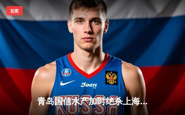 青岛国信水产加时绝杀上海久事，杨瀚森全能表现闪耀CBA季后赛